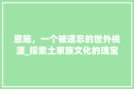 恩施，一个被遗忘的世外桃源_探索土家族文化的瑰宝