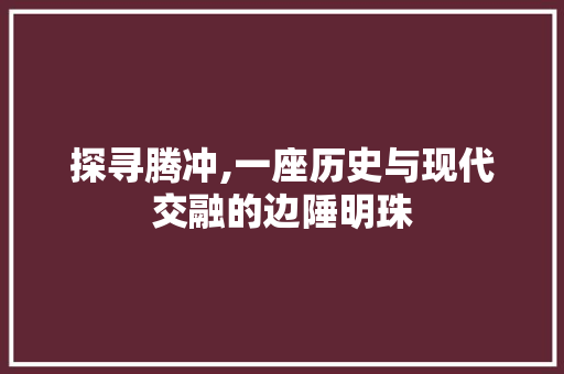 探寻腾冲,一座历史与现代交融的边陲明珠