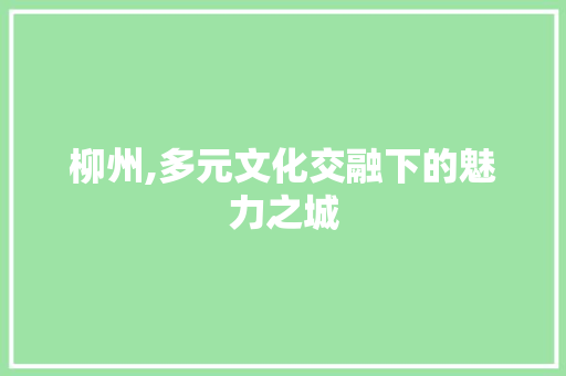 柳州,多元文化交融下的魅力之城