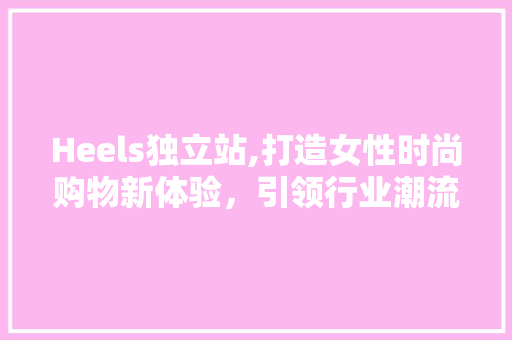 Heels独立站,打造女性时尚购物新体验，引领行业潮流