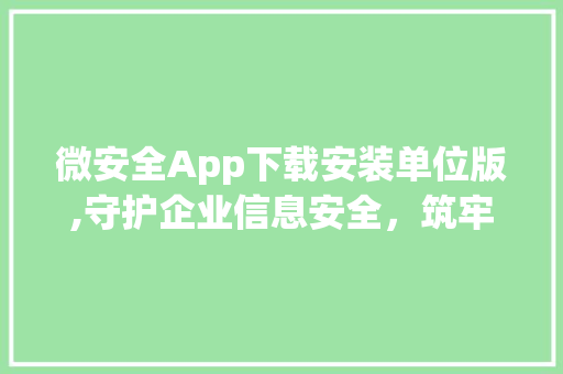 微安全App下载安装单位版,守护企业信息安全，筑牢数字防线