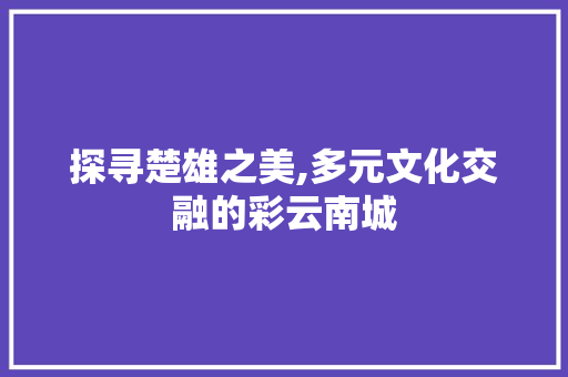 探寻楚雄之美,多元文化交融的彩云南城