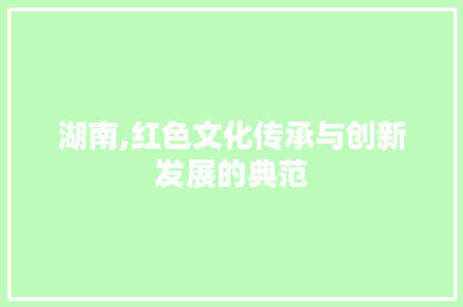 湖南,红色文化传承与创新发展的典范