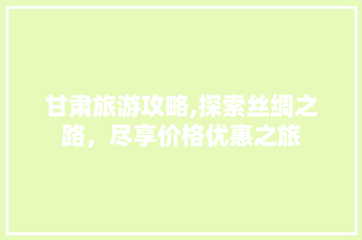 甘肃旅游攻略,探索丝绸之路，尽享价格优惠之旅
