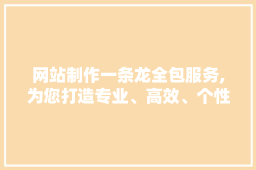 网站制作一条龙全包服务,为您打造专业、高效、个性化的在线平台