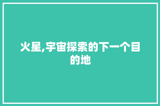 火星,宇宙探索的下一个目的地