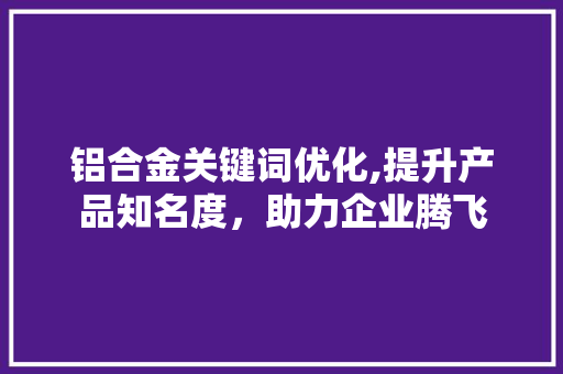 铝合金关键词优化,提升产品知名度，助力企业腾飞