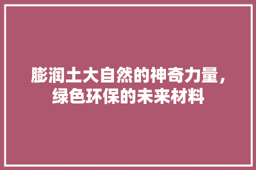 膨润土大自然的神奇力量，绿色环保的未来材料