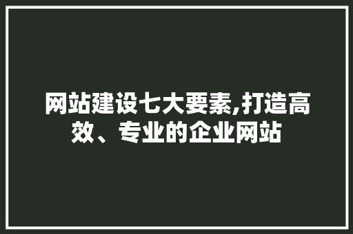 网站建设七大要素,打造高效、专业的企业网站