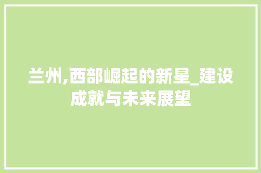 兰州,西部崛起的新星_建设成就与未来展望