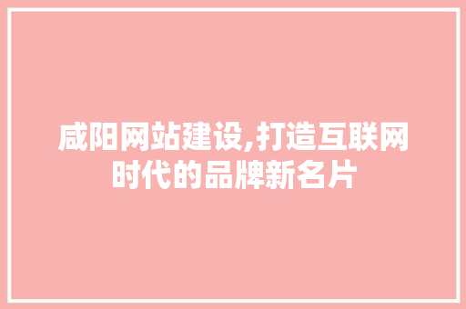 咸阳网站建设,打造互联网时代的品牌新名片