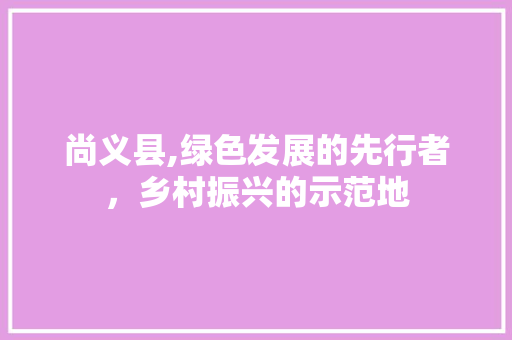 尚义县,绿色发展的先行者，乡村振兴的示范地