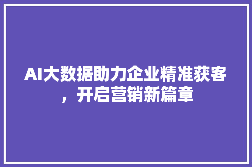 AI大数据助力企业精准获客，开启营销新篇章