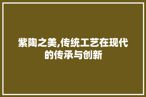 紫陶之美,传统工艺在现代的传承与创新