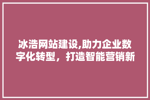 冰浩网站建设,助力企业数字化转型，打造智能营销新生态