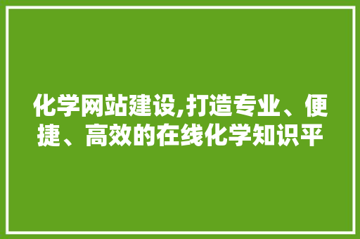 化学网站建设,打造专业、便捷、高效的在线化学知识平台
