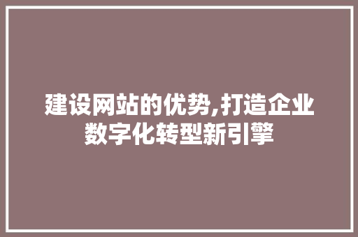 建设网站的优势,打造企业数字化转型新引擎