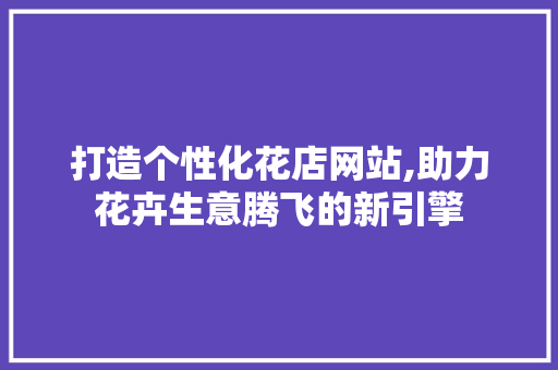 打造个性化花店网站,助力花卉生意腾飞的新引擎