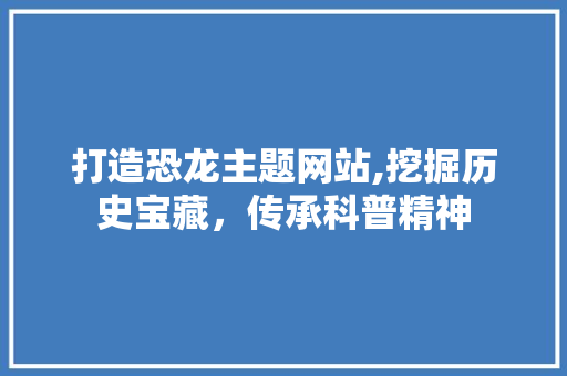 打造恐龙主题网站,挖掘历史宝藏，传承科普精神