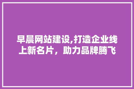 早晨网站建设,打造企业线上新名片，助力品牌腾飞