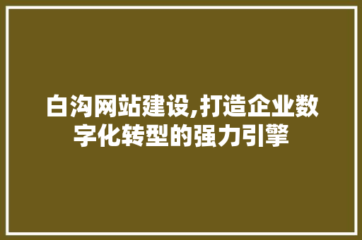 白沟网站建设,打造企业数字化转型的强力引擎
