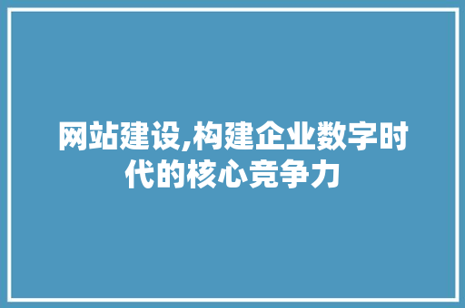 网站建设,构建企业数字时代的核心竞争力