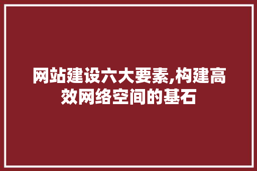 网站建设六大要素,构建高效网络空间的基石