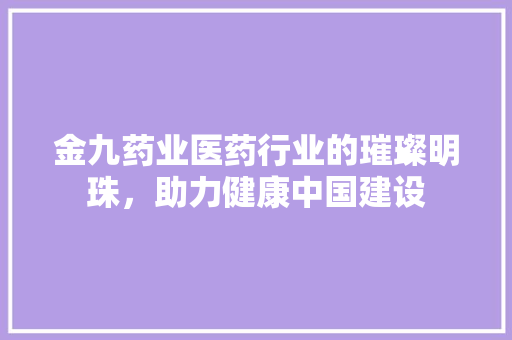 金九药业医药行业的璀璨明珠，助力健康中国建设