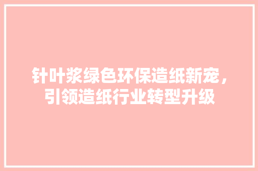 针叶浆绿色环保造纸新宠，引领造纸行业转型升级