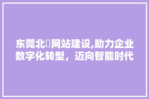 东莞北滘网站建设,助力企业数字化转型，迈向智能时代