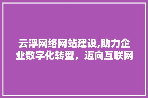云浮网络网站建设,助力企业数字化转型，迈向互联网新时代