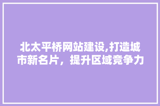 北太平桥网站建设,打造城市新名片，提升区域竞争力