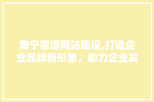 南宁靠谱网站建设,打造企业品牌新形象，助力企业发展新篇章