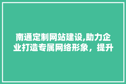 南通定制网站建设,助力企业打造专属网络形象，提升品牌影响力