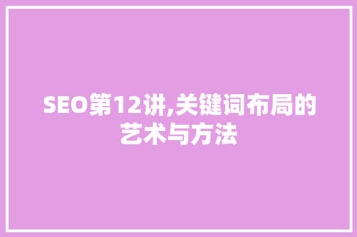 SEO第12讲,关键词布局的艺术与方法