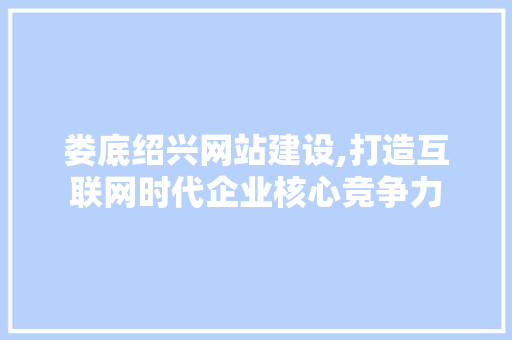 娄底绍兴网站建设,打造互联网时代企业核心竞争力