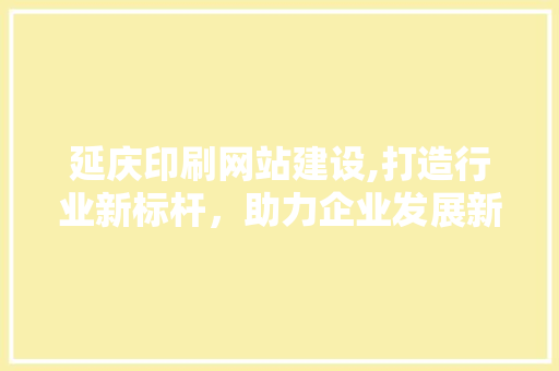 延庆印刷网站建设,打造行业新标杆，助力企业发展新篇章