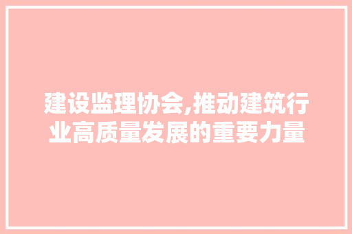 建设监理协会,推动建筑行业高质量发展的重要力量