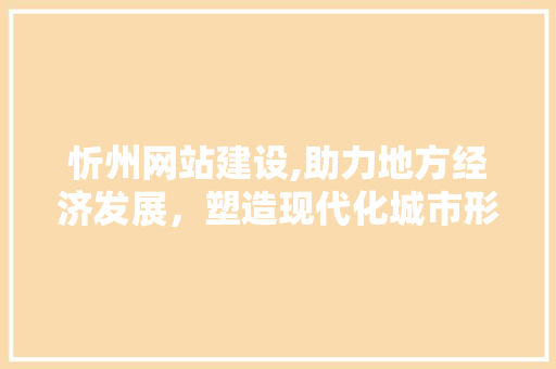忻州网站建设,助力地方经济发展，塑造现代化城市形象