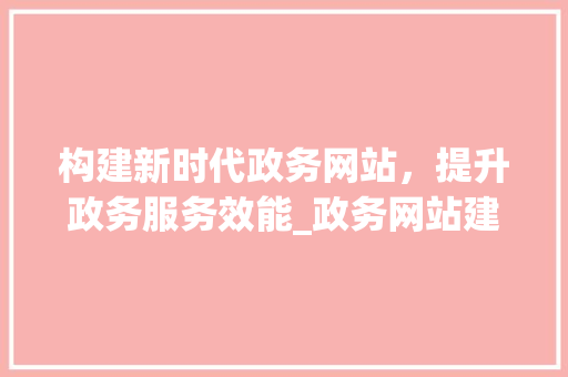 构建新时代政务网站，提升政务服务效能_政务网站建设方法分析