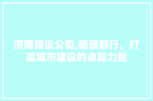 济南建设公司,砥砺前行，打造城市建设的卓越力量
