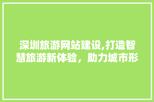 深圳旅游网站建设,打造智慧旅游新体验，助力城市形象升级