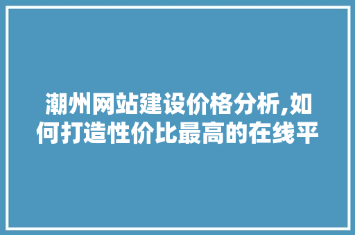 潮州网站建设价格分析,如何打造性价比最高的在线平台