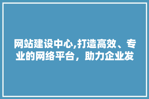 网站建设中心,打造高效、专业的网络平台，助力企业发展