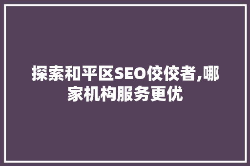 探索和平区SEO佼佼者,哪家机构服务更优