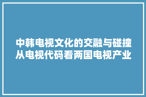 中韩电视文化的交融与碰撞从电视代码看两国电视产业的互动发展
