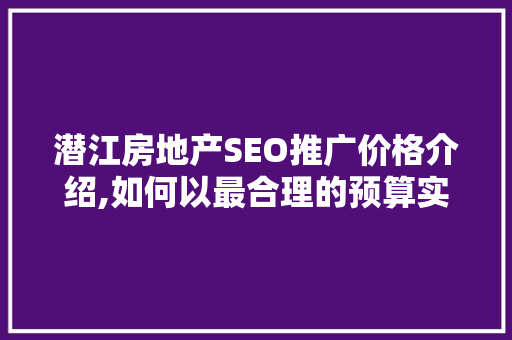 潜江房地产SEO推广价格介绍,如何以最合理的预算实现高效营销