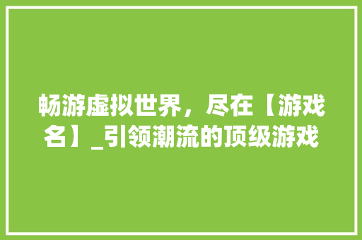畅游虚拟世界，尽在【游戏名】_引领潮流的顶级游戏体验