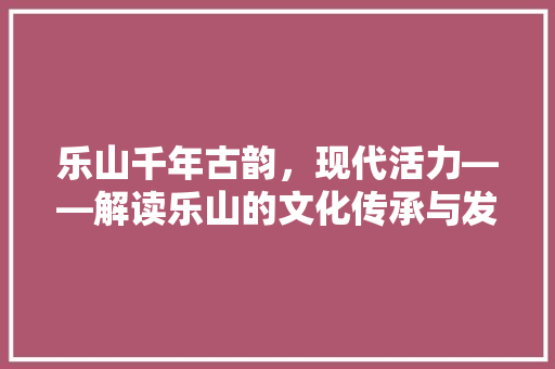 乐山千年古韵，现代活力——解读乐山的文化传承与发展