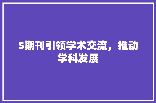 S期刊引领学术交流，推动学科发展